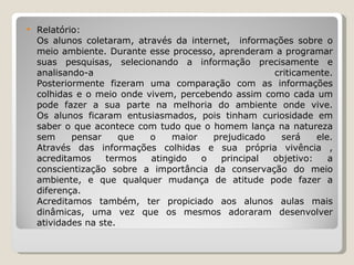 Relatório: Os alunos coletaram, através da internet,  informações sobre o meio ambiente. Durante esse processo, aprenderam a programar suas pesquisas, selecionando a informação precisamente e analisando-a criticamente. Posteriormente fizeram uma comparação com as informações colhidas e o meio onde vivem, percebendo assim como cada um pode fazer a sua parte na melhoria do ambiente onde vive. Os alunos ficaram entusiasmados, pois tinham curiosidade em saber o que acontece com tudo que o homem lança na natureza sem pensar que o maior prejudicado será ele. Através das informações colhidas e sua própria vivência , acreditamos termos atingido o principal objetivo: a conscientização sobre a importância da conservação do meio ambiente, e que qualquer mudança de atitude pode fazer a diferença. Acreditamos também, ter propiciado aos alunos aulas mais dinâmicas, uma vez que os mesmos adoraram desenvolver atividades na ste. 