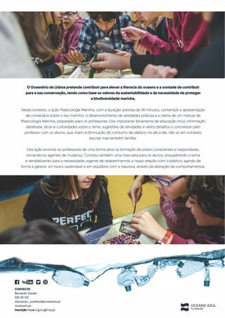 0 Oceanario de Lisboa pretende contribuir para elevar a literacia do oceano e a vontade de contribuir
para a sua conserva�io, tendo como base os valores da sustentabilidade e da necessidade de proteger
a biodiversldade marinha.
Neste contexto, a ac;:ao Plasticologia Marinha. com a durac;:ao prevista de 90 minutos, contempla a apresentac;:ao
de conteudos sobre o lixo marinho, o desenvolvimento de atividades praticas e a oferta de um manual de
Plasticologia Marinha, preparado para os professores. Esta importante ferramenta de educac;:ao inclui informac;:ao
detalhada, dicas e curiosidades sobre o tema, sugestoes de atividades e varios desafios a concretizar pelo
professor com os alunos, que visam a diminuic;:ao do consumo de plastico no dia a dia. nao s6 em contexto
escolar mas tambem familiar.
Esta ac;:ao envolve os professores de uma forma ativa na formac;:ao de jovens conscientes e responsaveis,
tornando-os agentes de mudanc;:a. Constitui tambem uma mais-valia para os alunos, enquadrando o tema
e sensibilizando para a necessidade urgente de redesenharmos a nossa relac;:ao com o plastico. agindo de
forma a garantir um futuro sustentavel e em equilrbrio com a natureza, atraves da alterac;:ao de comportamentos.
11 You(m D@
CONTACTO
Bernardo Gaivao
935101912
educacao_outreach@oceanario.pt
oceanario.pt
lnscrl�ao https://goo.gl/mjryj2
111111!1 OCEANO AZUL
11111111111111 fundacao
 