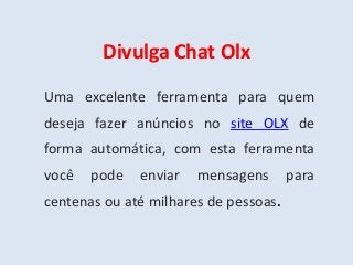 Divulga Chat Olx
Uma excelente ferramenta para quem
deseja fazer anúncios no site OLX de
forma automática, com esta ferramenta
você pode enviar mensagens para
centenas ou até milhares de pessoas.
 