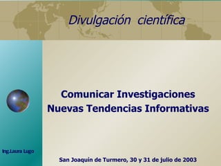 Divulgación  científica Comunicar Investigaciones Nuevas Tendencias Informativas San Joaquín de Turmero, 30 y 31 de julio de 2003 Ing.Laura Lugo 