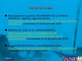 Referencias Real Academia Española, DICCIONARIO DE LA LENGUA ESPAÑOLA, Vigésima segunda edición, http://buscon.rae.es/draeI/SrvltConsulta?TIPO_BUS=3&LEMA=divulgacion, consultado el 10 de junio del 2010.DAEDALUS, QUÉ ES EL CONOCIMIENTO, http://www.daedalus.es/inteligencia-de-negocio/gestion-del-conocimiento/que-es-el-conocimiento/, consultado el 15 de junio del 2010.Lic. Leandro Bernal Pérez, Contribuciones cortas, http://www.bvs.sld.cu/revistas/aci/vol11_3_03/aci06303.htm, consultado el 10 de junio del 2010.10NUEVAS TECNOLOGÍAS18/06/2010