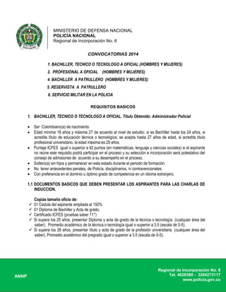 MINISTERIO DE DEFENSA NACIONAL
POLICÍA NACIONAL
Regional de Incorporación No. 6
ANNP
Regional de Incorporación No. 6
Tel. 4628360 - 3204273117
www.policia.gov.co
CONVOCATORIAS 2014
1. BACHILLER, TECNICO O TECNOLOGO A OFICIAL (HOMBRES Y MUJERES)
2. PROFESIONAL A OFICIAL (HOMBRES Y MUJERES)
4. BACHILLER A PATRULLERO (HOMBRES Y MUJERES)
5. RESERVISTA A PATRULLERO
6. SERVICIO MILITAR EN LA POLICIA
REQUISITOS BASICOS
1. BACHILLER, TECNICO O TECNOLOGO A OFICIAL. Título Obtenido: Administrador Policial
 Ser Colombiano(a) de nacimiento
 Edad mínima 18 años y máxima 27 de acuerdo al nivel de estudio; si es Bachiller hasta los 24 años, si
acredita título de educación técnica o tecnológica; se acepta hasta 27 años de edad, si acredita título
profesional universitario, la edad máxima es 29 años.
 Puntaje ICFES igual o superior a 42 puntos (en matemáticas, lenguaje y ciencias sociales) si el aspirante
no reúne este requisito podrá participar en el proceso y su selección e incorporación será potestativo del
consejo de admisiones de acuerdo a su desempeño en el proceso.
 Soltero(a) sin hijos y permanecer en este estado durante el periodo de formación.
 No tener antecedentes penales, de Policía, disciplinarios, ni contravencionales.
 Con preferencia en el dominio u óptimo grado de competencia en un idioma extranjero.
1.1 DOCUMENTOS BASICOS QUE DEBEN PRESENTAR LOS ASPIRANTES PARA LAS CHARLAS DE
INDUCCION.
Copias tamaño oficio de:
 01 Cedula del aspirante ampliada al 150%
 01 Diploma de Bachiller y Acta de grado.
 Certificado ICFES (pruebas saber 11°)
 Si supera los 25 años, presentar Diploma y acta de grado de la técnica o tecnología. (cualquier área del
saber). Promedio académico de la técnica o tecnología igual o superior a 3.5 (escala de 0-5).
 Si supera los 28 años, presentar título y acta de grado de la profesión universitaria. (cualquier área del
saber). Promedio académico del pregrado igual o superior a 3.5 (escala de 0-5).
 