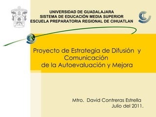 Proyecto  d e Estrategia de  Difusión  y Comunicación  de la Autoevaluación y Mejora UNIVERSIDAD DE GUADALAJARA SISTEMA DE EDUCACIÓN MEDIA SUPERIOR ESCUELA PREPARATORIA REGIONAL DE CIHUATLAN Mtro.  David Contreras Estrella Julio del 2011. 