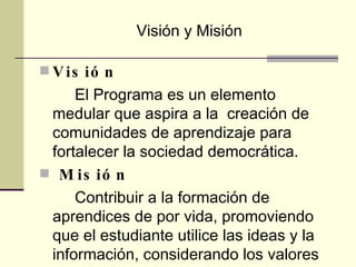 Visión  El Programa es un elemento medular que aspira a la  creación de comunidades de aprendizaje para fortalecer la sociedad democrática. Misión  Contribuir a la formación de aprendices de por vida, promoviendo que el estudiante utilice las ideas y la información, considerando los valores éticos de la sociedad. Visión y Misión 