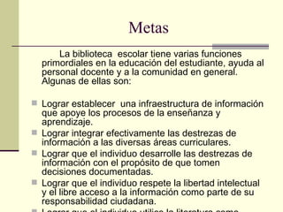 Metas   La biblioteca  escolar tiene varias funciones primordiales en la educación del estudiante, ayuda al personal docente y a la comunidad en general.  Algunas de ellas son:  Lograr establecer  una infraestructura de información que apoye los procesos de la enseñanza y aprendizaje. Lograr integrar efectivamente las destrezas de información a las diversas áreas curriculares. Lograr que el individuo desarrolle las destrezas de información con el propósito de que tomen decisiones documentadas. Lograr que el individuo respete la libertad intelectual y el libre acceso a la información como parte de su responsabilidad ciudadana. Lograr que el individuo utilice la literatura como medio de recreación. Lograr que  el  individuo utilice la alta tecnología como un medio para acceder información actualizada que sea pertinente a sus necesidades académicas y personales .    