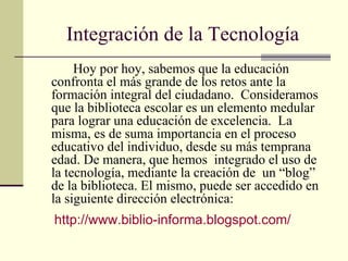 Integración de la Tecnología Hoy por hoy, sabemos que la educación confronta el más grande de los retos ante la formación integral del ciudadano.  Consideramos que la biblioteca escolar es un elemento medular para lograr una educación de excelencia.  La misma, es de suma importancia en el proceso educativo del individuo, desde su más temprana edad. De manera, que hemos  integrado el uso de  la tecnología, mediante la creación de  un “blog” de la biblioteca. El mismo, puede ser accedido en la siguiente dirección electrónica: http://www.biblio-informa.blogspot.com/ 