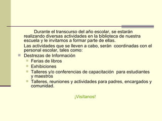 Durante el transcurso del año escolar, se estarán realizando diversas actividades en la biblioteca de nuestra escuela y le invitamos a formar parte de ellas.  Las actividades que se lleven a cabo, serán  coordinadas con el personal escolar, tales como: Destrezas de Información  Ferias de libros  Exhibiciones Talleres y/o conferencias de capacitación  para estudiantes y maestros  Talleres, reuniones y actividades para padres, encargados y comunidad.   ¡Visítanos! 