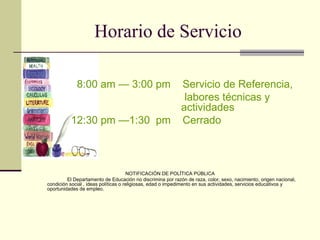 Horario de Servicio 8:00 am — 3:00 pm  Servicio de Referencia,  labores técnicas y      actividades 12:30 pm —1:30  pm  Cerrado           NOTIFICACIÓN DE POLĪTICA PÚBLICA El Departamento de Educación no discrimina por razón de raza, color, sexo, nacimiento, origen nacional, condición social , ideas políticas o religiosas, edad o impedimento en sus actividades, servicios educativos y oportunidades de empleo.             