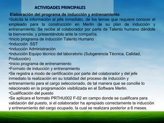 ACTIVIDADES PRINCIPALESACTIVIDADES PRINCIPALES
Elaboración del programa de inducción y entrenamiento
•Solicita la información al jefe inmediato, de los temas que requiere conocer el
empleado para la construcción en Merlin de su plan de inducción y
entrenamiento. Se recibe al colaborador por parte de Talento humano dándole
la bienvenida, y presentándolo ante la compañía.
•Inicio programa de inducción Talento Humano
•Inducción SST
•Inducción Administración
•Inducción Equipo técnico del laboratorio (Subgerencia Técnica, Calidad,
Producción)
•Inicio programa de entrenamiento
•Formato de inducción y entrenamiento
•Se registra a modo de certificación por parte del colaborador y del jefe
inmediato la realización en su totalidad del proceso de inducción y
entrenamiento para el cargo seleccionado, de tal manera que se concilie lo
relacionado en la programación visibilizada en el Software Merlin.
•Cualificación del puesto
•Se aplicara el formato PRTHU002 F-02 en campo donde se cualificara para
validación del puesto, si el colaborador ha apropiado correctamente la inducción
y entrenamiento del cargo ocupado, la cual se realizara posterior a 6 meses.
 