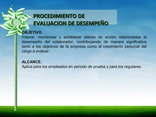 PROCEDIMIENTO DEPROCEDIMIENTO DE
EVALUACION DE DESEMPEÑOEVALUACION DE DESEMPEÑO
OBJETIVO.
Valorar, monitorear y establecer planes de acción relacionadas al
desempeño del colaborador, contribuyendo de manera significativa
tanto a los objetivos de la empresa como al crecimiento personal del
cargo a evaluar.
ALCANCE.
Aplica para los empleados en periodo de prueba y para los regulares.
 