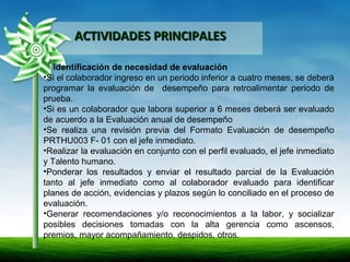ACTIVIDADES PRINCIPALESACTIVIDADES PRINCIPALES
Identificación de necesidad de evaluación
•Si el colaborador ingreso en un periodo inferior a cuatro meses, se deberá
programar la evaluación de desempeño para retroalimentar periodo de
prueba.
•Si es un colaborador que labora superior a 6 meses deberá ser evaluado
de acuerdo a la Evaluación anual de desempeño
•Se realiza una revisión previa del Formato Evaluación de desempeño
PRTHU003 F- 01 con el jefe inmediato.
•Realizar la evaluación en conjunto con el perfil evaluado, el jefe inmediato
y Talento humano.
•Ponderar los resultados y enviar el resultado parcial de la Evaluación
tanto al jefe inmediato como al colaborador evaluado para identificar
planes de acción, evidencias y plazos según lo conciliado en el proceso de
evaluación.
•Generar recomendaciones y/o reconocimientos a la labor, y socializar
posibles decisiones tomadas con la alta gerencia como ascensos,
premios, mayor acompañamiento, despidos, otros.
.
 