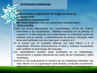 ACTIVIDADES PRINCIPALESACTIVIDADES PRINCIPALES
• DNC
• Levantamiento y elaboración de Programa Anual de
Capacitaciones
• Lanzamiento organizacional
• METODOLOGIA (No hay una metodología estandarizada)
• EVALUACIÓN.
Todos los temas relacionados con conocimiento, menos de carácter
informativo o de socialización, deberán evaluarse en un periodo no
superior a 15 días después de la capacitación, la evaluación podrá ser
práctica, oral y/o escrita, y preferiblemente de carácter individual, cada
tema será aprobado con una nota igual o superior a 6.
En el evento que un evaluado obtenga una nota inferior a 6, el
capacitador reforzara individualmente el tema y evaluara nuevamente
para certificar el aprendizaje del evaluado.
Los capacitadores también serán evaluados en su metodología,
conocimiento y ayudas educativas por parte de los empleados y jefes
inmediatos.
Cuando en las evaluaciones la mayoría de los empleados obtengan una
nota inferior a 6, la capacitación será dictada y evaluada nuevamente,
utilizando una metodología diferente para garantizar su entendimiento.
 