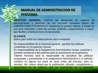 MANUAL DE ADMINISTRACION DEMANUAL DE ADMINISTRACION DE
PERSONALPERSONAL
OBJETIVO GENERAL: Normar las decisiones en materia de
administración y dirección de los recursos humanos dentro del
LABORATORIO FITOMEDICS, mejorando la gestión interna, a través de
una guía ordenada y clara de normas, políticas y disposiciones a seguir,
que facilite y oriente la toma de decisiones.
ALCANCE
Aplica para todos los colaboradores de la compañía
Es responsabilidad de la Gerencia general , aprobar las políticas
contenidas en el presente manual.
Es responsabilidad de la Subgerencia Administrativa revisar, proponer y
someter iniciativas a las políticas para la autorización de la gerencia.
Talento Humano será la responsable de actualizar las políticas
propuestas y presentarlas a la subgerencia Administrativa o si solicitan
cambios en alguna por parte de otros entes del proceso, para su
revisión. Así mismo velará por la publicación, difusión, cumplimiento y
seguimiento de las políticas, una vez autorizadas por la Gerencia
General de la compañía
 