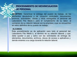 PROCEDIMIENTO DE DESVINCULACIONPROCEDIMIENTO DE DESVINCULACION
DE PERSONALDE PERSONAL
OBJETIVO: Garantizar la entrega del puesto de trabajo, de los
elementos devolutivos o de consumo controlado, documentos,
archivos, actividades, claves y otros entregados al personal del
Laboratorio Fito Medic´s para el cumplimiento de su labor, al
comienzo de su relación laboral con la empresa y que se encuentran
en retiro definitivo de su puesto de trabajo.
ALCANCE.
Este procedimiento es de aplicación para todo el personal del
Laboratorio Fito Medic´s, al término de su relación laboral, y que
debe quedar a paz y salvo con las actividades de entrega de
elementos, documentos, archivos, claves de acceso a aplicativos y
demás enseres a su cargo durante la relación laboral.
 