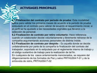 ACTIVIDADES PRINCIPALESACTIVIDADES PRINCIPALES
6.1 Finalización del contrato por periodo de prueba: Esta modalidad
aplica para validar los primeros meses de acuerdo a la periodo de prueba
estipulado en el contrato para valorar de acuerdo al requerimiento inicial, si
el perfil se ha ajustado a las necesidades orginales que llevaron a la
selección de personal.
6.2 Finalización de contrato por retiro voluntario: Hace referencia
cuando un colaborador decide voluntariamente y libremente retirarse de la
compañía argumentando acciones personales de distinta índole.
6.3 Finalización de contrato por despido : Es aquella donde se decide
unilateralmente por parte de la compañía la finalización del contrato del
trabajador, soportado en lo estipulado por el reglamente interno de trabajo y
el código sustantivo de trabajo para la realización de tal fin.
En cualquiera de los casos anteriormente mencionados, se requiere del
diligenciamiento de los formatos de Paz y salvo PRTHU004 F-01 y de la
entrevista de retiro, PRTHU004 F-02
 