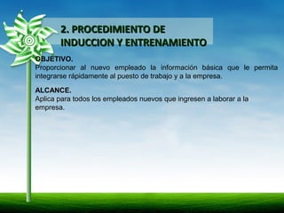 2. PROCEDIMIENTO DE2. PROCEDIMIENTO DE
INDUCCION Y ENTRENAMIENTOINDUCCION Y ENTRENAMIENTO
OBJETIVO.
Proporcionar al nuevo empleado la información básica que le permita
integrarse rápidamente al puesto de trabajo y a la empresa.
ALCANCE.
Aplica para todos los empleados nuevos que ingresen a laborar a la
empresa.
 