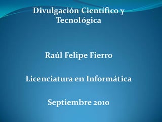 Divulgación Científico y Tecnológica Raúl Felipe Fierro  Licenciatura en Informática Septiembre 2010 