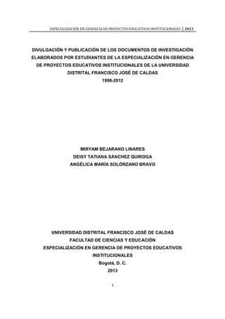 ESPECIALIZACIÓN EN GERENCIA DE PROYECTOS EDUCATIVOS INSTITUCIONALES 2013
1
DIVULGACIÓN Y PUBLICACIÓN DE LOS DOCUMENTOS DE INVESTIGACIÓN
ELABORADOS POR ESTUDIANTES DE LA ESPECIALIZACIÓN EN GERENCIA
DE PROYECTOS EDUCATIVOS INSTITUCIONALES DE LA UNIVERSIDAD
DISTRITAL FRANCISCO JOSÉ DE CALDAS
1998-2012
MIRYAM BEJARANO LINARES
DEISY TATIANA SÁNCHEZ QUIROGA
ANGÉLICA MARÍA SOLÓRZANO BRAVO
UNIVERSIDAD DISTRITAL FRANCISCO JOSÉ DE CALDAS
FACULTAD DE CIENCIAS Y EDUCACIÓN
ESPECIALIZACIÓN EN GERENCIA DE PROYECTOS EDUCATIVOS
INSTITUCIONALES
Bogotá, D. C.
2013
 