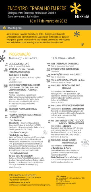 ENCONTRO: TRABALHO EM REDE
        Diálogos entre Educação, Articulação Social e
        Desenvolvimento Sustentável
        				                           16 e 17 de março de 2012
    SESC Itaquera
    A realização do Encontro “Trabalho em Rede – Diálogos entre Educação,
    Articulação Social e Desenvolvimento Sustentável” é motivada por questões
    emergentes que nos levam a refletir sobre alguns caminhos na construção de
    uma sociedade economicamente justa e ambientalmente sustentável.




         ProGramaÇÃo
         16 de março – sexta-feira                                       17 de março – sábado
   9h CredencIamento e caFÉ                                      9h30 CaFÉ e assInatUra da presenÇa
  10h Jardim de Inverno | Sede Social                             10h Sala de Convenções | Sede Social

  10h    AbertUra – CUltUra e edUcaÇÃo                            9h30   InscrIÇÕes para os mInI-cUrsos
10h30                                                            10h30
         e a edUcaÇÃo como cUltUra                                       Sede Social
         Danilo Santos de Miranda                                  10h OrIentaÇÕes para os mInI-cUrsos
                                                                 10h30 Sala de Convenções
         Especialista em Ação Cultural, diretor regional
         do SESCSP.                                              10h30 VIsIta monItorada À EXposIÇÃo EnerGIa
         Sala de Convenções                                      12h30 Galpão da Exposição Energia

10h30 ConFerÊncIa “ConFlItos da EnerGIa                           14h MInI-cUrso 1: InFÂncIa, ConsUmo e 		
12h30 - NecessIdades, deseJos e a bUsca pela                      16h
                                                                         		EdUcaÇÃo
         sobreVIVÊncIa hUmana e planetÁrIa”.
                                                                         Coordenadora – Ana Paula Navarro
         Viviane Mosé                                                    Psicóloga clínica e pós-graduanda em Jogos
         Psicóloga e psicanalista, especialista em                       Cooperativos (UNIMONTE), docente credenciada
         “Elaboração e implementação de políticas públicas”              da Universidade Aberta do Meio Ambiente e
         pela Universidade Federal do Espírito Santo. 	                  Cultura de Paz (UMAPAZ).
         Mestra e doutora em filosofia pelo Instituto                    Camarim do Palco
         de Filosofia e Ciências Sociais da UFRJ.
         Sede Social                                              14h MInI-cUrso 2: JUVentUde e NoVas MÍdIas
                                                                  16h
  13h    InscrIÇÕes para os mInI-cUrsos                                  Coordenadora – Bianca Maria Santana de Brito
  17h
         Sede Social                                                     Mestranda em Educação (USP), pesquisadora dos
                                                                         usos das Tecnologias de Informação e Comunicação
 14h     “DIÁloGos: EdUcaÇÃo | NoVas tecnoloGIas |                       na Educação de Jovens e Adultos (EJA).
 17h      ArtIcUlaÇÃo SocIal”                                            Sala de Convenções
         • Painel Educação:                                       14h MInI-cUrso 3: EstUdo de Caso – EdUcaÇÃo 		
         Mônica Fantin – Doutora em Educação pela                 16h
                                                                         	         AmbIental e ResÍdUos SÓlIdos
         Universidade Federal de Santa Catarina (USFC).                  Coordenadora – Alba Arana
         Coordenadora do grupo de pesquisa Núcleo Infância,              Doutora em Geografia Humana (USP), diretora
         Comunicação e Arte (UFSC / CNPq).                               e docente da graduação e pós-graduação da
         • Painel Novas Tecnologias:                                     Faculdade de Ciências, Letras e Educação de
         Fábio Botelho Josgrilberg –                                     Presidente Prudente (FACLEPP) – UNOESTE.
         Doutor em Ciências da Comunicação (USP), com estágio            Benfeitores da Natureza	
         pós-doutoral na London School of Economics and           14h MInI-cUrso 4: EstUdo de Caso – 			
         Political Science. Atualmente Pró-reitor de Pesquisa     16h
         e Pós-graduação da Universidade Metodista de São                		QUanta EnerGIa!
         Paulo, com experiência em projetos de uso de mídias             Coordenadores – Sandro Tonso
         digitais, produção colaborativa de conhecimento,                e Maria Cândida de Pierro
         desenvolvimento social e participação cidadã.                   Sandro Tonso – Doutor em Geociências
         • Painel Articulação Social:                                    (UNICAMP) e professor da Faculdade de
                                                                         Tecnologia da UNICAMP.
         Maria da Glória Marcondes Gohn –
         Doutora em Ciência Política (USP) e pós doutora pela            Maria Cândida de Pierro – Pedagoga, atua
         New School University, Nova Yorque. É vice presidente           como consultora em projetos educacionais.
         do comitê “Social Movements and Social Classes” da              Auditório da Exposição Energia
         Associação Internacional de Sociologia (ISA)
         Sala de Convenções



         Informações e inscrições                                               SESC Itaquera
         Central de Atendimento - (11) 2523-9326 / 9309                         Av. Fernando do E. S. Alves de Mattos, 1000
         terça a sábado, das 9h às 17h                                          CEP 08265-045
                                                                                TEL.: (11) 2523.9200
         email@itaquera.sescsp.org.br                                           email@itaquera.sescsp.org.br
         certificado para participantes com no mínimo 75% de presença.          sescsp.org.br
 