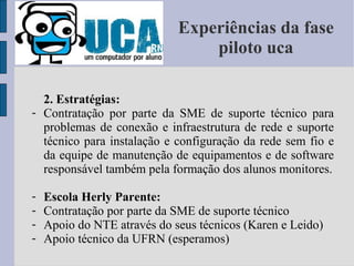 Experiências da fase piloto uca 2. Estratégias: Contratação por parte da SME de suporte técnico para problemas de conexão e infraestrutura de rede e suporte técnico para instalação e configuração da rede sem fio e da equipe de manutenção de equipamentos e de software responsável também pela formação dos alunos monitores. Escola Herly Parente: Contratação por parte da SME de suporte técnico Apoio do NTE através do seus técnicos (Karen e Leido) Apoio técnico da UFRN (esperamos) 