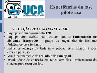 Experiências da fase piloto uca SITUAÇÃO REAL AO MANUSEAR: Laptops em funcionamento: 170 Laptops com defeito são levados para o  Laboratório de Sistemas Integrados  – grupo de engenheiro do Instituto Politécnico de São Paulo. Falha na  recarga da bateria  – precisa estar ligados à rede elétrica para uso. Mal funcionamento do  teclado  e do  touchpad . Instabilidade de  conexão  em redes sem fios – reinstalação do sistema para recuperá-los. 