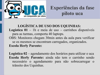 Experiências da fase piloto uca LOGÍSTICA DE USO DOS UQUINHAS: Logística 01  – 1h e meia de uso – carrinhos disponíveis para as turmas, comporta 40 laptops. OBS: Monitores chegam 30min antes da aula para verificar se os mesmos se encontram carregados, organizados. Escola Herly Parente: Logística 02  – agendamento dos horários para utilizar o uca Escola Herly Parente:  ainda não tem o carrinho sendo necessário o agendamento para não sobrecarregar o trânsito dos Uquinhas. 