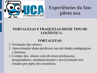Experiências da fase piloto uca FORTALEZAS E FRAQUEZAS DESSE TIPO DE LOGIŚITICA: FORTALEZAS: 1. Formação dos alunos. 2. Aproximação aluno-professor nas atividades pedagógicas e técnicas. 3. Contato dos  alunos com diversos professores, pesquisadores, amadurecimento e envolvimento nos estudos por parte dos monitores. 
