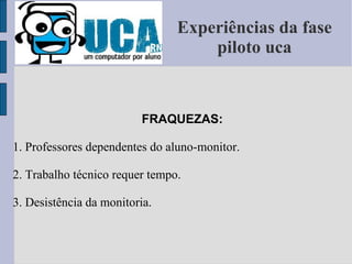 Experiências da fase piloto uca FRAQUEZAS: 1. Professores dependentes do aluno-monitor. 2. Trabalho técnico requer tempo. 3. Desistência da monitoria. 