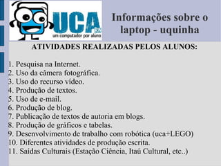Informações sobre o laptop - uquinha ATIVIDADES REALIZADAS PELOS ALUNOS: 1. Pesquisa na Internet. 2. Uso da câmera fotográfica. 3. Uso do recurso vídeo. 4. Produção de textos. 5. Uso de e-mail. 6. Produção de blog. 7. Publicação de textos de autoria em blogs. 8. Produção de gráficos e tabelas. 9. Desenvolvimento de trabalho com robótica (uca+LEGO) 10. Diferentes atividades de produção escrita. 11. Saídas Culturais (Estação Ciência, Itaú Cultural, etc..) Ativid 