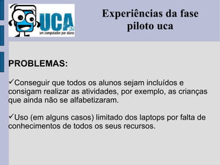 Experiências da fase piloto uca PROBLEMAS: Conseguir que todos os alunos sejam incluídos e consigam realizar as atividades, por exemplo, as crianças que ainda não se alfabetizaram. Uso (em alguns casos) limitado dos laptops por falta de conhecimentos de todos os seus recursos. 