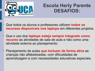 Escola Herly Parente DESAFIOS: Que todos os alunos e professores utilizem  todos os recursos disponíveis nos laptops  em diferentes projetos. Que o uso dos  laptops esteja sempre integrado como recurso  as atividades de sala de aula e não como uma atividade externa ao planejamento. Planejamento de aulas  que incluam de forma ativa  as crianças não alfabetizadas, com dificuldades de aprendizagem e com necessidades educativas especiais. 
