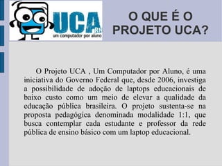 O QUE É O PROJETO UCA? O Projeto UCA , Um Computador por Aluno, é uma iniciativa do Governo Federal que, desde 2006, investiga a possibilidade de adoção de laptops educacionais de baixo custo como um meio de elevar a qualidade da educação pública brasileira. O projeto sustenta-se na proposta pedagógica denominada modalidade 1:1, que busca contemplar cada estudante e professor da rede pública de ensino básico com um laptop educacional. 