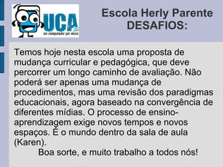 Escola Herly Parente DESAFIOS: Temos hoje nesta escola uma proposta de mudança curricular e pedagógica, que deve percorrer um longo caminho de avaliação. Não poderá ser apenas uma mudança de procedimentos, mas uma revisão dos paradigmas educacionais, agora baseado na convergência de diferentes mídias. O processo de ensino- aprendizagem exige novos tempos e novos espaços. É o mundo dentro da sala de aula (Karen). Boa sorte, e muito trabalho a todos nós! 