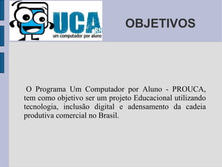 OBJETIVOS O Programa Um Computador por Aluno - PROUCA, tem como objetivo ser um projeto Educacional utilizando tecnologia, inclusão digital e adensamento da cadeia produtiva comercial no Brasil.  