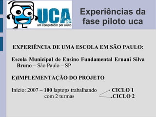 Experiências da fase piloto uca EXPERIÊNCIA DE UMA ESCOLA EM SÃO PAULO: Escola Municipal de Ensino Fundamental Ernani Silva Bruno  – São Paulo – SP IMPLEMENTAÇÃO DO PROJETO Início: 2007 –  100  laptops trabalhando  CICLO 1 com 2 turmas  CICLO 2 