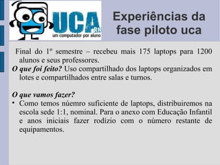 Experiências da fase piloto uca Final do 1º semestre – recebeu mais 175 laptops para 1200 alunos e seus professores. O que foi feito?   Uso compartilhado dos laptops organizados em lotes e compartilhados entre salas e turnos. O que vamos fazer? Como temos núemro suficiente de laptops, distribuiremos na escola sede 1:1, nominal. Para o anexo com Educação Infantil e anos iniciais fazer rodízio com o número restante de equipamentos. 