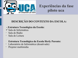 Experiências da fase piloto uca  DESCRIÇÃO DO CONTEXTO DA ESCOLA: - Estrutura Tecnológica da Escola: Sala de Informática  Sala de Rádio Sala de Leitura Estrutura Tecnológica da Escola Herly Parente: Laboratório de Informática (desativado) Projetor multimidia 