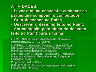 ATIVIDADES:  - Levar o aluno especial a conhecer as partes que compõem o computador; - Criar desenhos no Paint; -   Descrever o desenho feito no Paint; - Apresentação pelo aluno do desenho feito no Paint para a turma. LOCAL:  Sala de aula e laboratório de informática. CRONOGRAMA: um ano (2003). MATERIAL: Computador, Disquete, Vídeo, CD Rom, CD de Música, Jogos Educativos, Caderno, Lápis, Piloto, Cartolina, Balões e Chocolates. ÁREA DO CONHECIMENTO ATINGIDAS: Português, Matemática, História, Geografia, Artes, Religião e Educação Física. Programas usados: Paint. PÚBLICO ALVO: Alunos da classe especial do ensino fundamental – 1ª série.  