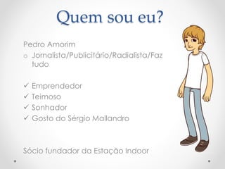 Quem sou eu? 
Pedro Amorim 
o Jornalista/Publicitário/Radialista/Faz 
tudo 
 Emprendedor 
 Teimoso 
 Sonhador 
 Gosto do Sérgio Mallandro 
Sócio fundador da Estação Indoor 
 