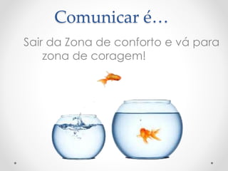 Comunicar é… 
Sair da Zona de conforto e vá para 
zona de coragem! 
 