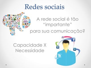 Redes sociais 
A rede social é tão 
“importante” 
para sua comunicação? 
Capacidade X 
Necessidade 
 