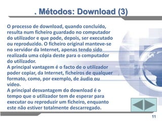 . Métodos: Download (3)
O processo de download, quando concluído,
resulta num ficheiro guardado no computador
do utilizador e que pode, depois, ser executado
ou reproduzido. O ficheiro original manteve-se
no servidor da Internet, apenas tendo sido
realizada uma cópia deste para o computador
do utilizador.
A principal vantagem é o facto de o utilizador
poder copiar, da Internet, ficheiros de qualquer
formato, como, por exemplo, de áudio ou
vídeo.
A principal desvantagem do download é o
tempo que o utilizador tem de esperar para
executar ou reproduzir um ficheiro, enquanto
este não estiver totalmente descarregado.
                                                   11
 