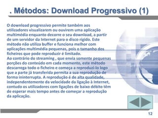 . Métodos: Download Progressivo (1)
O download progressivo permite também aos
utilizadores visualizarem ou ouvirem uma aplicação
multimédia enquanto decorre o seu download, a partir
de um servidor da Internet para o disco rígido. Este
método não utiliza buffer e funciona melhor com
aplicações multimédia pequenas, pois o tamanho dos
ficheiros que pode reproduzir é limitado.
Ao contrário do streaming , que envia somente pequenas
porções do conteúdo em cada momento, este método
descarrega todo o ficheiro e começa a reproduzi-lo logo
que a parte já transferida permita a sua reprodução de
forma ininterrupta. A reprodução é de alta qualidade,
independentemente da velocidade da ligação à Internet,
contudo os utilizadores com ligações de baixo débito têm
de esperar mais tempo antes de começar a reprodução
da aplicação.



                                                           12
 