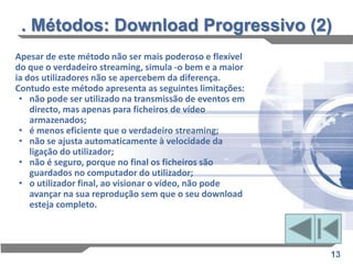 . Métodos: Download Progressivo (2)
Apesar de este método não ser mais poderoso e flexível
do que o verdadeiro streaming, simula -o bem e a maior
ia dos utilizadores não se apercebem da diferença.
Contudo este método apresenta as seguintes limitações:
 • não pode ser utilizado na transmissão de eventos em
    directo, mas apenas para ficheiros de vídeo
    armazenados;
 • é menos eficiente que o verdadeiro streaming;
 • não se ajusta automaticamente à velocidade da
    ligação do utilizador;
 • não é seguro, porque no final os ficheiros são
    guardados no computador do utilizador;
 • o utilizador final, ao visionar o vídeo, não pode
    avançar na sua reprodução sem que o seu download
    esteja completo.




                                                         13
 