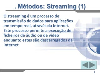 . Métodos: Streaming (1)
O streaming é um processo de
transmissão de dados para aplicações
em tempo real, através da Internet.
Este processo permite a execução de
ficheiros de áudio ou de vídeo
enquanto estes são descarregados da
Internet.




                                       2
 