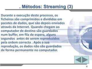 . Métodos: Streaming (3)
Durante a execução deste processo, os
ficheiros são comprimidos e divididos em
pacotes de dados, que são depois enviados
através da Internet. Quando chegam ao
computador de destino são guardados
num buffer, em fila de espera, alguns
segundos antes de serem reproduzidos
pela ordem correcta . Após a sua
reprodução, os dados não são guardados
de forma permanente no computador.



                                            4
 
