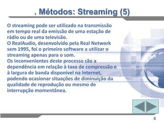. Métodos: Streaming (5)
O streaming pode ser utilizado na transmissão
em tempo real da emissão de uma estação de
rádio ou de uma televisão.
O RealAudio, desenvolvido pela Real Network
sem 1995, foi o primeiro software a utilizar o
streaming apenas para o som.
Os inconvenientes deste processo são a
dependência em relação à taxa de compressão e
à largura de banda disponível na Internet,
podendo ocasionar situações de diminuição da
qualidade de reprodução ou mesmo de
interrupção momentânea.




                                                 6
 