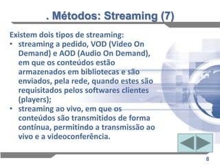 . Métodos: Streaming (7)
Existem dois tipos de streaming:
• streaming a pedido, VOD (Video On
  Demand) e AOD (Audio On Demand),
  em que os conteúdos estão
  armazenados em bibliotecas e são
  enviados, pela rede, quando estes são
  requisitados pelos softwares clientes
  (players);
• streaming ao vivo, em que os
  conteúdos são transmitidos de forma
  contínua, permitindo a transmissão ao
  vivo e a videoconferência.

                                          8
 
