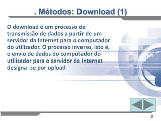 . Métodos: Download (1)
O download é um processo de
transmissão de dados a partir de um
servidor da Internet para o computador
do utilizador. O processo inverso, isto é,
o envio de dados do computador do
utilizador para o servidor da Internet
designa -se por upload




                                             9
 