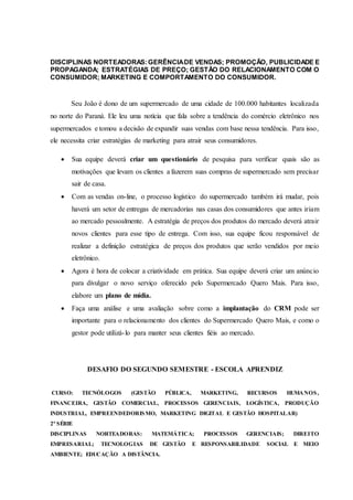 DISCIPLINAS NORTEADORAS:GERÊNCIADE VENDAS; PROMOÇÃO, PUBLICIDADE E
PROPAGANDA; ESTRATÉGIAS DE PREÇO; GESTÃO DO RELACIONAMENTO COM O
CONSUMIDOR; MARKETING E COMPORTAMENTO DO CONSUMIDOR.
Seu João é dono de um supermercado de uma cidade de 100.000 habitantes localizada
no norte do Paraná. Ele leu uma notícia que fala sobre a tendência do comércio eletrônico nos
supermercados e tomou a decisão de expandir suas vendas com base nessa tendência. Para isso,
ele necessita criar estratégias de marketing para atrair seus consumidores.
 Sua equipe deverá criar um questionário de pesquisa para verificar quais são as
motivações que levam os clientes a fazerem suas compras de supermercado sem precisar
sair de casa.
 Com as vendas on-line, o processo logístico do supermercado também irá mudar, pois
haverá um setor de entregas de mercadorias nas casas dos consumidores que antes iriam
ao mercado pessoalmente. A estratégia de preços dos produtos do mercado deverá atrair
novos clientes para esse tipo de entrega. Com isso, sua equipe ficou responsável de
realizar a definição estratégica de preços dos produtos que serão vendidos por meio
eletrônico.
 Agora é hora de colocar a criatividade em prática. Sua equipe deverá criar um anúncio
para divulgar o novo serviço oferecido pelo Supermercado Quero Mais. Para isso,
elabore um plano de mídia.
 Faça uma análise e uma avaliação sobre como a implantação do CRM pode ser
importante para o relacionamento dos clientes do Supermercado Quero Mais, e como o
gestor pode utilizá-lo para manter seus clientes fiéis ao mercado.
DESAFIO DO SEGUNDO SEMESTRE - ESCOLA APRENDIZ
CURSO: TECNÓLOGOS (GESTÃO PÚBLICA, MARKETING, RECURSOS HUMANOS,
FINANCEIRA, GESTÃO COMERCIAL, PROCESSOS GERENCIAIS, LOGÍSTICA, PRODUÇÃO
INDUSTRIAL, EMPREENDEDORISMO, MARKETING DIGITAL E GESTÃO HOSPITALAR)
2ª SÉRIE
DISCIPLINAS NORTEADORAS: MATEMÁTICA; PROCESSOS GERENCIAIS; DIREITO
EMPRESARIAL; TECNOLOGIAS DE GESTÃO E RESPONSABILIDADE SOCIAL E MEIO
AMBIENTE; EDUCAÇÃO A DISTÂNCIA.
 